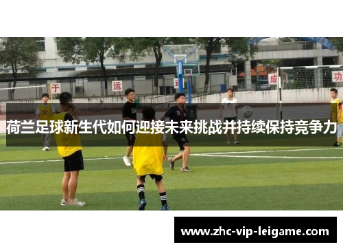 荷兰足球新生代如何迎接未来挑战并持续保持竞争力 荷兰足球新生代如何迎接未来挑战并持续保持竞争力