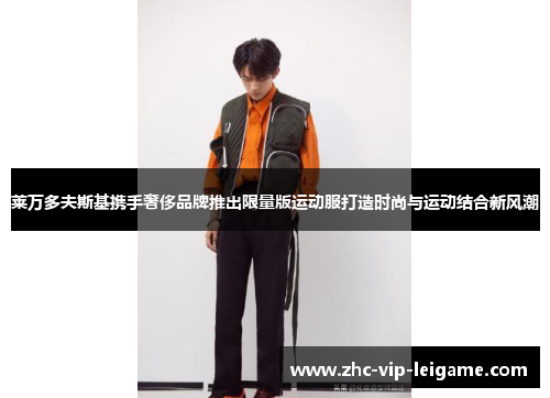 莱万多夫斯基携手奢侈品牌推出限量版运动服打造时尚与运动结合新风潮 莱万多夫斯基携手奢侈品牌推出限量版运动服打造时尚与运动结合新风潮