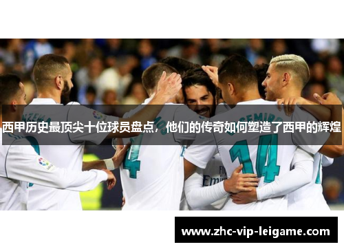西甲历史最顶尖十位球员盘点，他们的传奇如何塑造了西甲的辉煌