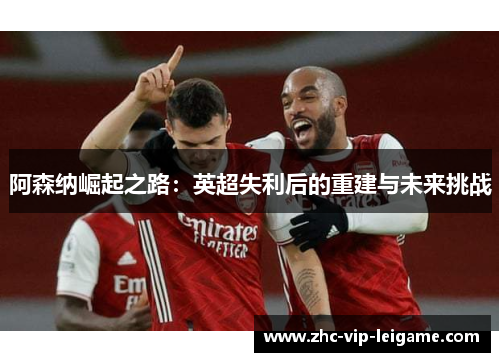 阿森纳崛起之路:英超失利后的重建与未来挑战 阿森纳崛起之路:英超失利后的重建与未来挑战